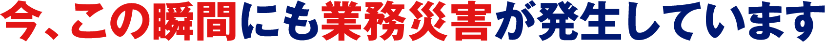 今、この瞬間にも業務災害が発生しています