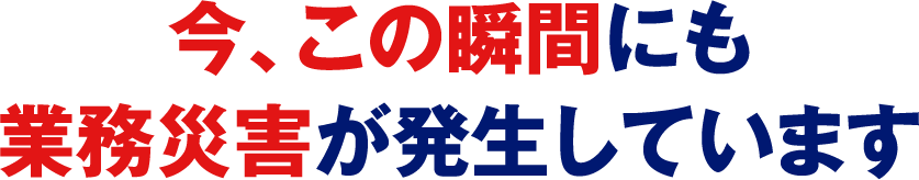 今、この瞬間にも業務災害が発生しています